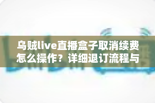 乌贼live直播盒子取消续费怎么操作?详细退订流程与注意事项全解析 乌贼live直播盒子取消续费怎么操作?详细退订流程与注意事项全解析