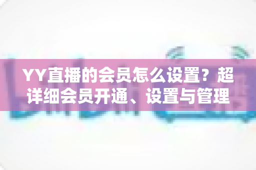 YY直播的会员怎么设置?超详细会员开通、设置与管理全流程指南 YY直播的会员怎么设置?超详细会员开通、设置与管理全流程指南