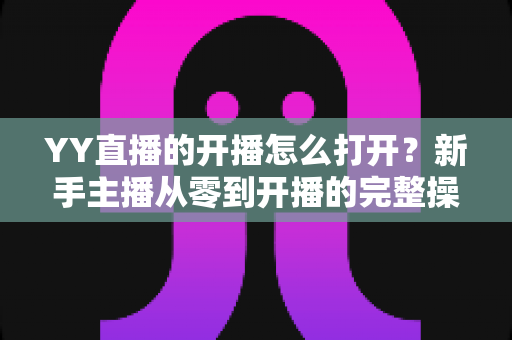 YY直播的开播怎么打开?新手主播从零到开播的完整操作指南 YY直播的开播怎么打开?新手主播从零到开播的完整操作指南