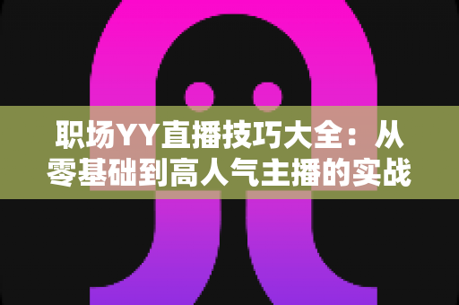 职场YY直播技巧大全:从零基础到高人气主播的实战进阶指南 职场YY直播技巧大全:从零基础到高人气主播的实战进阶指南
