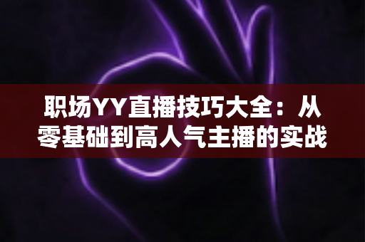 职场YY直播技巧大全:从零基础到高人气主播的实战进阶指南 职场YY直播技巧大全:从零基础到高人气主播的实战进阶指南