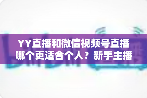 YY直播和微信视频号直播哪个更适合个人?新手主播平台选择深度解析 YY直播和微信视频号直播哪个更适合个人?新手主播平台选择深度解析