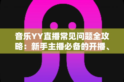 音乐YY直播常见问题全攻略：新手主播必备的开播、设备、版权与涨粉一站式指南