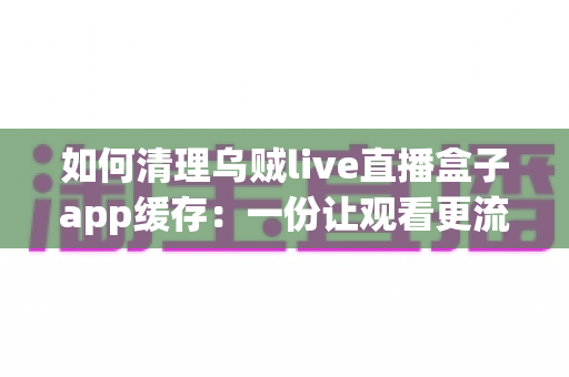 如何清理乌贼live直播盒子app缓存:一份让观看更流畅、存储更宽裕的完整实用指南 如何清理乌贼live直播盒子app缓存:一份让观看更流畅、存储更宽裕的完整实用指南
