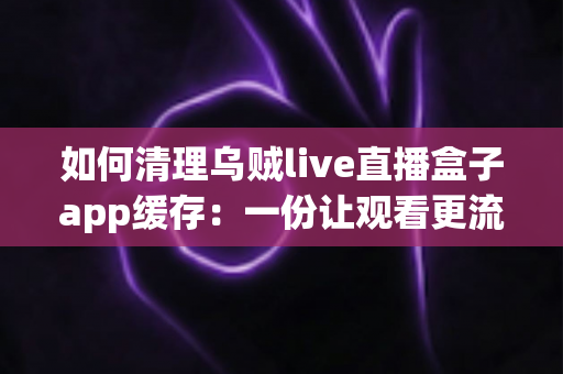 如何清理乌贼live直播盒子app缓存：一份让观看更流畅、存储更宽裕的完整实用指南