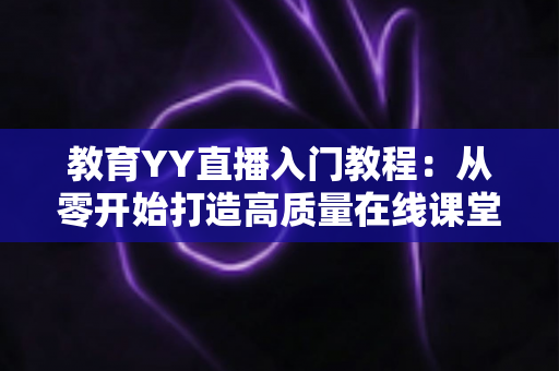 教育YY直播入门教程：从零开始打造高质量在线课堂的完整实战指南