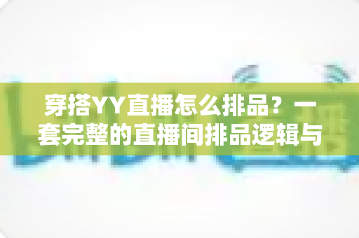 穿搭YY直播怎么排品？一套完整的直播间排品逻辑与实战技巧全解析