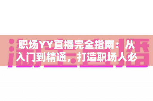 职场YY直播完全指南：从入门到精通，打造职场人必备的直播竞争力
