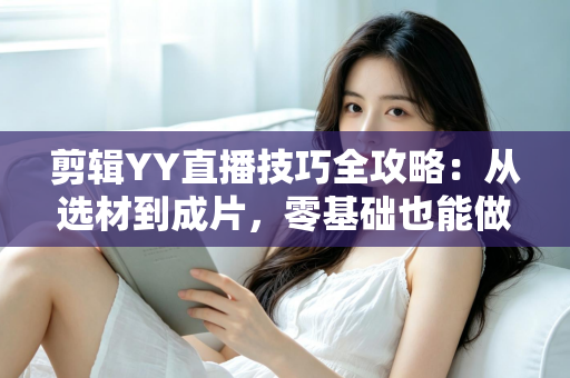 剪辑YY直播技巧全攻略:从选材到成片,零基础也能做出高人气直播切片 剪辑YY直播技巧全攻略:从选材到成片,零基础也能做出高人气直播切片