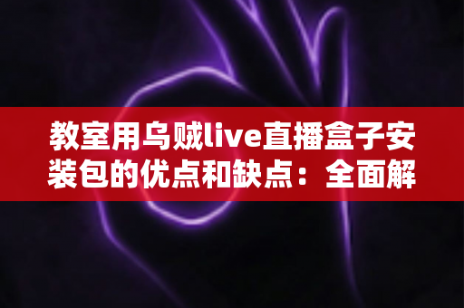 教室用乌贼live直播盒子安装包的优点和缺点：全面解析课堂直播工具的真实价值与潜在风险