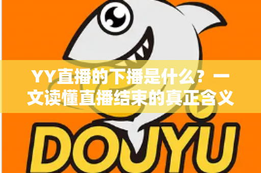 YY直播的下播是什么？一文读懂直播结束的真正含义与行业讲究