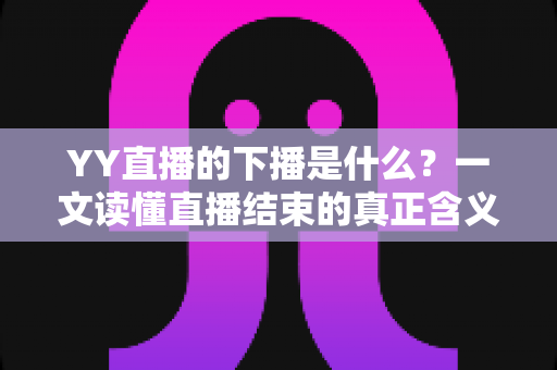 YY直播的下播是什么？一文读懂直播结束的真正含义与行业讲究