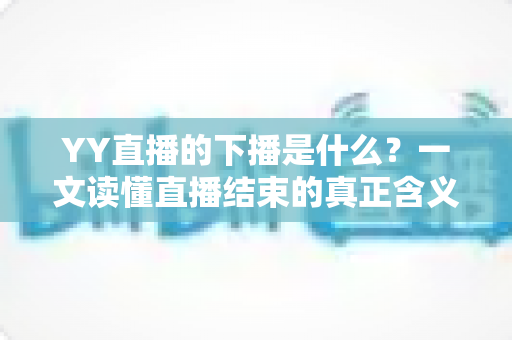YY直播的下播是什么？一文读懂直播结束的真正含义与行业讲究