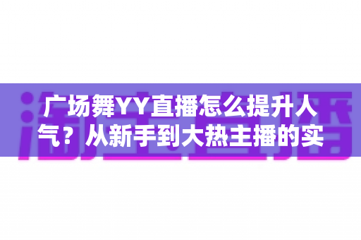 广场舞YY直播怎么提升人气？从新手到大热主播的实战攻略全解析