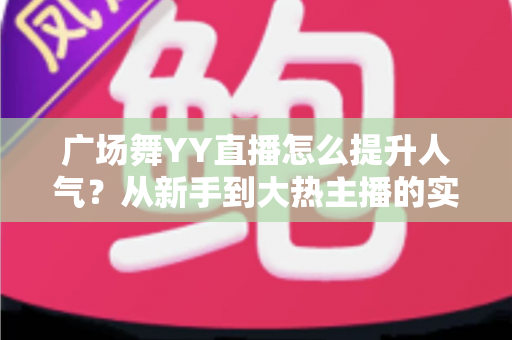 广场舞YY直播怎么提升人气？从新手到大热主播的实战攻略全解析