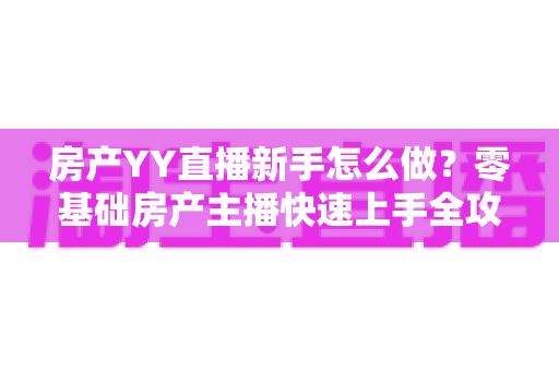 房产YY直播新手怎么做？零基础房产主播快速上手全攻略