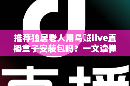 推荐独居老人用乌贼live直播盒子安装包吗?一文读懂利弊、风险与更安全的做法 推荐独居老人用乌贼live直播盒子安装包吗?一文读懂利弊、风险与更安全的做法