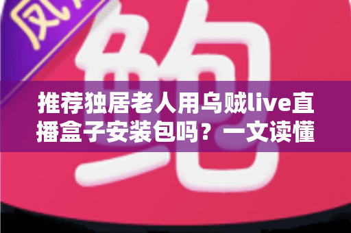 推荐独居老人用乌贼live直播盒子安装包吗？一文读懂利弊、风险与更安全的做法