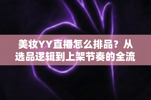 美妆YY直播怎么排品?从选品逻辑到上架节奏的全流程实战指南 美妆YY直播怎么排品?从选品逻辑到上架节奏的全流程实战指南