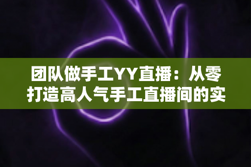 团队做手工YY直播:从零打造高人气手工直播间的实战运营指南 团队做手工YY直播:从零打造高人气手工直播间的实战运营指南