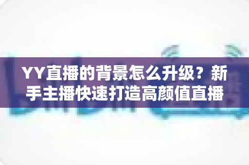 YY直播的背景怎么升级？新手主播快速打造高颜值直播间的完整攻略