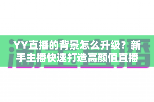 YY直播的背景怎么升级？新手主播快速打造高颜值直播间的完整攻略