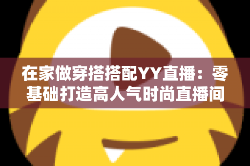 在家做穿搭搭配YY直播:零基础打造高人气时尚直播间的实用指南 在家做穿搭搭配YY直播:零基础打造高人气时尚直播间的实用指南