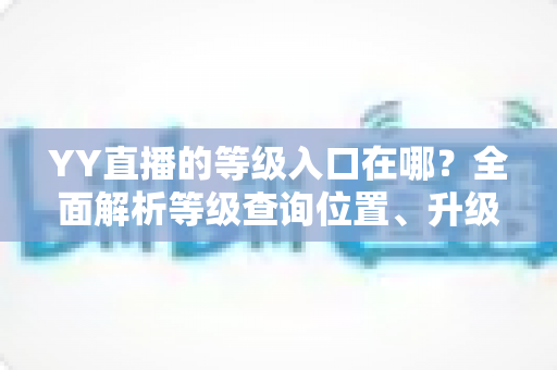 YY直播的等级入口在哪?全面解析等级查询位置、升级方法与常见问题 YY直播的等级入口在哪?全面解析等级查询位置、升级方法与常见问题