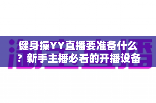 健身操YY直播要准备什么?新手主播必看的开播设备、内容与运营全攻略 健身操YY直播要准备什么?新手主播必看的开播设备、内容与运营全攻略