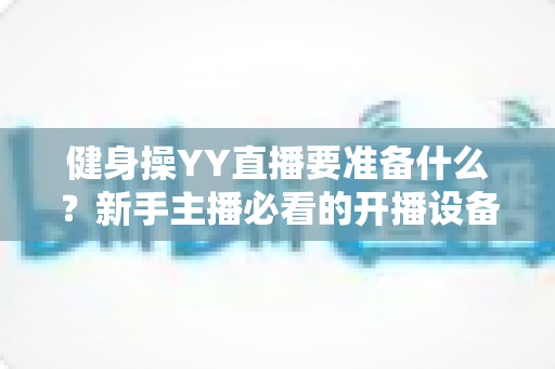 健身操YY直播要准备什么?新手主播必看的开播设备、内容与运营全攻略 健身操YY直播要准备什么?新手主播必看的开播设备、内容与运营全攻略