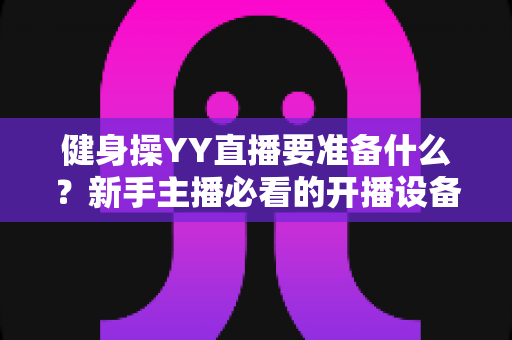 健身操YY直播要准备什么?新手主播必看的开播设备、内容与运营全攻略 健身操YY直播要准备什么?新手主播必看的开播设备、内容与运营全攻略