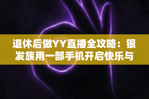 退休后做YY直播全攻略：银发族用一部手机开启快乐与收益兼得的第二人生