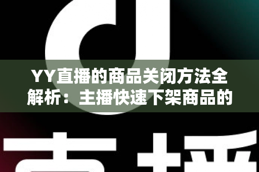 YY直播的商品关闭方法全解析：主播快速下架商品的分步操作指南与实用避坑技巧