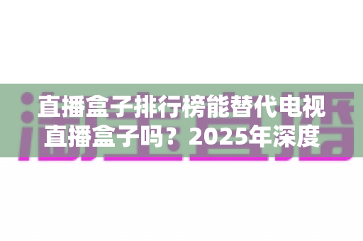 直播盒子排行榜能替代电视直播盒子吗?2025年深度解析与实用选购指南 直播盒子排行榜能替代电视直播盒子吗?2025年深度解析与实用选购指南