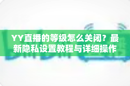 YY直播的等级怎么关闭?最新隐私设置教程与详细操作指南全解析 YY直播的等级怎么关闭?最新隐私设置教程与详细操作指南全解析