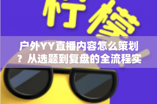 户外YY直播内容怎么策划？从选题到复盘的全流程实战指南