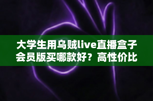 大学生用乌贼live直播盒子会员版买哪款好?高性价比版本挑选指南与避坑全攻略 大学生用乌贼live直播盒子会员版买哪款好?高性价比版本挑选指南与避坑全攻略