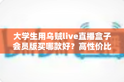 大学生用乌贼live直播盒子会员版买哪款好？高性价比版本挑选指南与避坑全攻略