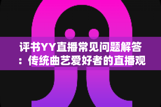 评书YY直播常见问题解答：传统曲艺爱好者的直播观看与开播实用指南