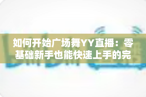 如何开始广场舞YY直播：零基础新手也能快速上手的完整教程与变现指南
