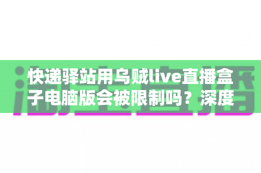 快递驿站用乌贼live直播盒子电脑版会被限制吗?深度解析限制机制与合规使用全攻略 快递驿站用乌贼live直播盒子电脑版会被限制吗?深度解析限制机制与合规使用全攻略