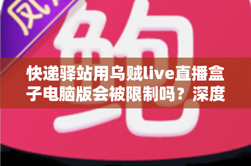 快递驿站用乌贼live直播盒子电脑版会被限制吗？深度解析限制机制与合规使用全攻略