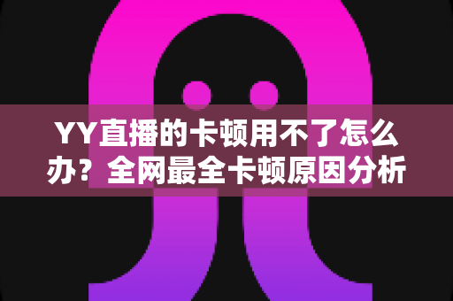 YY直播的卡顿用不了怎么办？全网最全卡顿原因分析与解决攻略