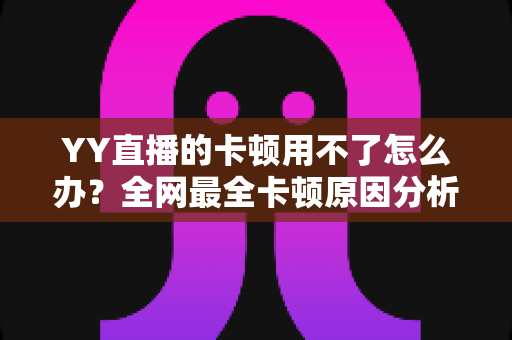 YY直播的卡顿用不了怎么办？全网最全卡顿原因分析与解决攻略