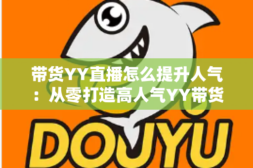 带货YY直播怎么提升人气:从零打造高人气YY带货直播间的全流程实战指南 带货YY直播怎么提升人气:从零打造高人气YY带货直播间的全流程实战指南