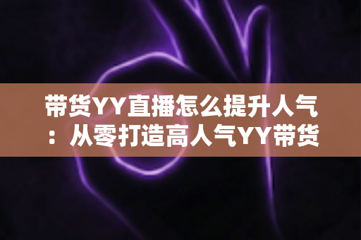 带货YY直播怎么提升人气:从零打造高人气YY带货直播间的全流程实战指南 带货YY直播怎么提升人气:从零打造高人气YY带货直播间的全流程实战指南