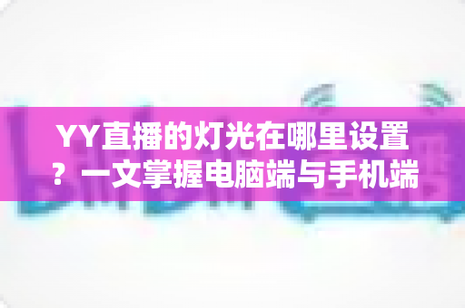 YY直播的灯光在哪里设置？一文掌握电脑端与手机端灯光调节全流程，打造高清质感直播间