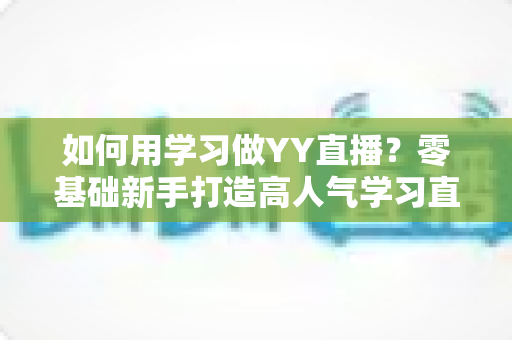 如何用学习做YY直播？零基础新手打造高人气学习直播间的完整攻略