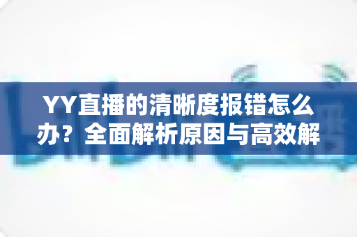 YY直播的清晰度报错怎么办？全面解析原因与高效解决方案指南