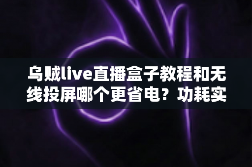 乌贼live直播盒子教程和无线投屏哪个更省电?功耗实测对比与完整使用指南 乌贼live直播盒子教程和无线投屏哪个更省电?功耗实测对比与完整使用指南